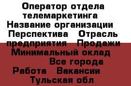 Оператор отдела телемаркетинга › Название организации ­ Перспектива › Отрасль предприятия ­ Продажи › Минимальный оклад ­ 25 000 - Все города Работа » Вакансии   . Тульская обл.